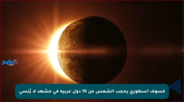 كسوف أسطوري يحجب الشمس عن 10 دول عربية في مشهد لا يُنسى